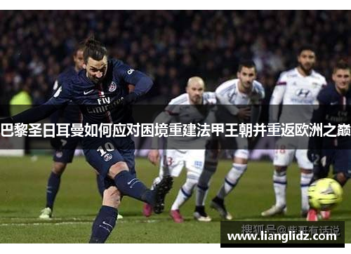 巴黎圣日耳曼如何应对困境重建法甲王朝并重返欧洲之巅 巴黎圣日耳曼如何应对困境重建法甲王朝并重返欧洲之巅