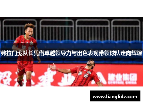 弗拉门戈队长凭借卓越领导力与出色表现带领球队走向辉煌